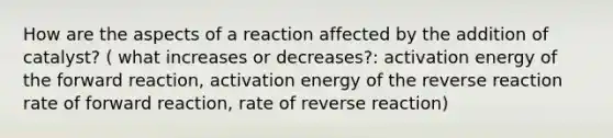 How are the aspects of a reaction affected by the addition of catalyst? ( what increases or decreases?: activation energy of the forward reaction, activation energy of the reverse reaction rate of forward reaction, rate of reverse reaction)