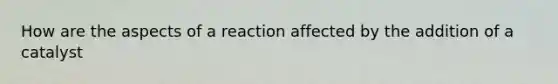 How are the aspects of a reaction affected by the addition of a catalyst