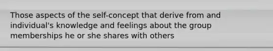 Those aspects of the self-concept that derive from and individual's knowledge and feelings about the group memberships he or she shares with others