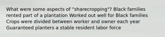 What were some aspects of "sharecropping"? Black families rented part of a plantation Worked out well for Black families Crops were divided between worker and owner each year Guaranteed planters a stable resident labor force