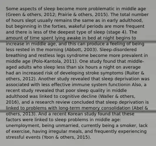 Some aspects of sleep become more problematic in middle age (Green & others, 2012; Prairie & others, 2015). The total number of hours slept usually remains the same as in early adulthood, but beginning in the forties, wakeful periods are more frequent and there is less of the deepest type of sleep (stage 4). The amount of time spent lying awake in bed at night begins to increase in middle age, and this can produce a feeling of being less rested in the morning (Abbott, 2003). Sleep-disordered breathing and restless legs syndrome become more prevalent in middle age (Polo-Kantola, 2011). One study found that middle-aged adults who sleep less than six hours a night on average had an increased risk of developing stroke symptoms (Ruiter & others, 2012). Another study revealed that sleep deprivation was associated with less effective immune system functionin Also, a recent study revealed that poor sleep quality in middle adulthood was linked to cognitive decline (Waller & others, 2016), and a research review concluded that sleep deprivation is linked to problems with long-term memory consolidation (Abel & others, 2013). And a recent Korean study found that these factors were linked to sleep problems in middle age: unemployment, being unmarried, currently being a smoker, lack of exercise, having irregular meals, and frequently experiencing stressful events (Yoon & others, 2015).