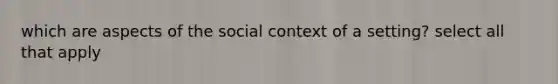 which are aspects of the social context of a setting? select all that apply