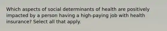 Which aspects of social determinants of health are positively impacted by a person having a high-paying job with health insurance? Select all that apply.