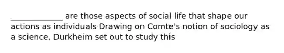 _____________ are those aspects of social life that shape our actions as individuals Drawing on Comte's notion of sociology as a science, Durkheim set out to study this