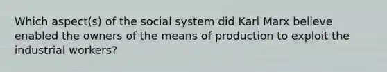 Which aspect(s) of the social system did Karl Marx believe enabled the owners of the means of production to exploit the industrial workers?