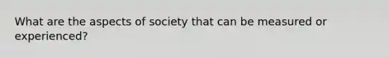 What are the aspects of society that can be measured or experienced?