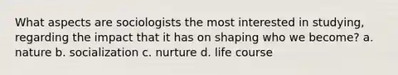 What aspects are sociologists the most interested in studying, regarding the impact that it has on shaping who we become? a. nature b. socialization c. nurture d. life course