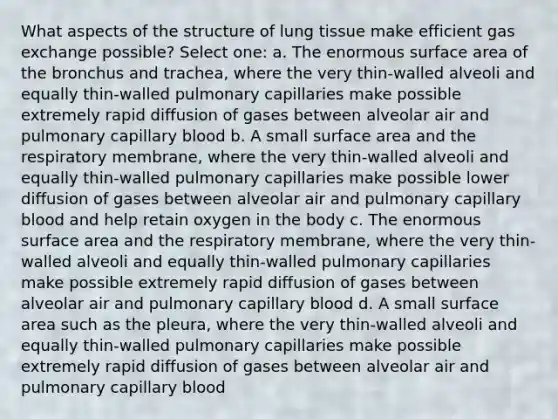 What aspects of the structure of lung tissue make efficient gas exchange possible? Select one: a. The enormous surface area of the bronchus and trachea, where the very thin-walled alveoli and equally thin-walled pulmonary capillaries make possible extremely rapid diffusion of gases between alveolar air and pulmonary capillary blood b. A small surface area and the respiratory membrane, where the very thin-walled alveoli and equally thin-walled pulmonary capillaries make possible lower diffusion of gases between alveolar air and pulmonary capillary blood and help retain oxygen in the body c. The enormous surface area and the respiratory membrane, where the very thin-walled alveoli and equally thin-walled pulmonary capillaries make possible extremely rapid diffusion of gases between alveolar air and pulmonary capillary blood d. A small surface area such as the pleura, where the very thin-walled alveoli and equally thin-walled pulmonary capillaries make possible extremely rapid diffusion of gases between alveolar air and pulmonary capillary blood