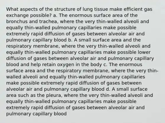 What aspects of the structure of lung tissue make efficient gas exchange possible? a. The enormous surface area of the bronchus and trachea, where the very thin-walled alveoli and equally thin-walled pulmonary capillaries make possible extremely rapid diffusion of gases between alveolar air and pulmonary capillary blood b. A small surface area and the respiratory membrane, where the very thin-walled alveoli and equally thin-walled pulmonary capillaries make possible lower diffusion of gases between alveolar air and pulmonary capillary blood and help retain oxygen in the body c. The enormous surface area and the respiratory membrane, where the very thin-walled alveoli and equally thin-walled pulmonary capillaries make possible extremely rapid diffusion of gases between alveolar air and pulmonary capillary blood d. A small surface area such as the pleura, where the very thin-walled alveoli and equally thin-walled pulmonary capillaries make possible extremely rapid diffusion of gases between alveolar air and pulmonary capillary blood