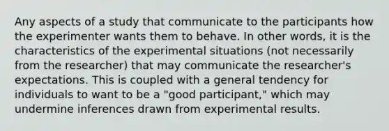 Any aspects of a study that communicate to the participants how the experimenter wants them to behave. In other words, it is the characteristics of the experimental situations (not necessarily from the researcher) that may communicate the researcher's expectations. This is coupled with a general tendency for individuals to want to be a "good participant," which may undermine inferences drawn from experimental results.