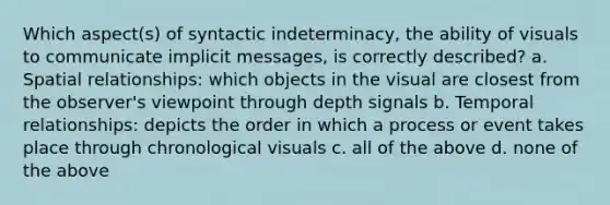 Which aspect(s) of syntactic indeterminacy, the ability of visuals to communicate implicit messages, is correctly described? a. Spatial relationships: which objects in the visual are closest from the observer's viewpoint through depth signals b. Temporal relationships: depicts the order in which a process or event takes place through chronological visuals c. all of the above d. none of the above