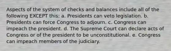 Aspects of the system of checks and balances include all of the following EXCEPT this: a. Presidents can veto legislation. b. Presidents can force Congress to adjourn. c. Congress can impeach the president. d. The Supreme Court can declare acts of Congress or of the president to be unconstitutional. e. Congress can impeach members of the judiciary.