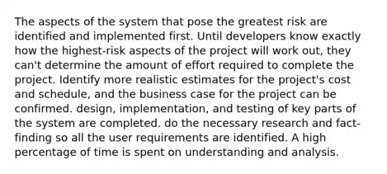 The aspects of the system that pose the greatest risk are identified and implemented first. Until developers know exactly how the highest-risk aspects of the project will work out, they can't determine the amount of effort required to complete the project. Identify more realistic estimates for the project's cost and schedule, and the business case for the project can be confirmed. design, implementation, and testing of key parts of the system are completed. do the necessary research and fact-finding so all the user requirements are identified. A high percentage of time is spent on understanding and analysis.