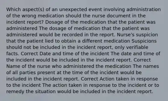 Which aspect(s) of an unexpected event involving administration of the wrong medication should the nurse document in the incident report? Dosage of the medication that the patient was administered The dosage of medication that the patient was administered would be recorded in the report. Nurse's suspicion that the patient lied to obtain a different medication Suspicions should not be included in the incident report, only verifiable facts. Correct Date and time of the incident The date and time of the incident would be included in the incident report. Correct Name of the nurse who administered the medication The names of all parties present at the time of the incident would be included in the incident report. Correct Action taken in response to the incident The action taken in response to the incident or to remedy the situation would be included in the incident report.