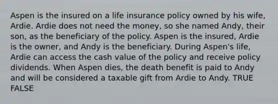 Aspen is the insured on a life insurance policy owned by his wife, Ardie. Ardie does not need the money, so she named Andy, their son, as the beneficiary of the policy. Aspen is the insured, Ardie is the owner, and Andy is the beneficiary. During Aspen's life, Ardie can access the cash value of the policy and receive policy dividends. When Aspen dies, the death benefit is paid to Andy and will be considered a taxable gift from Ardie to Andy. TRUE FALSE