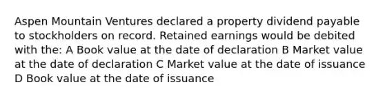 Aspen Mountain Ventures declared a property dividend payable to stockholders on record. Retained earnings would be debited with the: A Book value at the date of declaration B Market value at the date of declaration C Market value at the date of issuance D Book value at the date of issuance