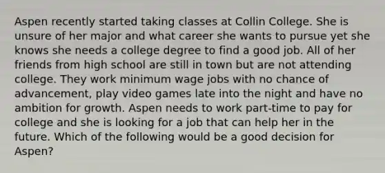 Aspen recently started taking classes at Collin College. She is unsure of her major and what career she wants to pursue yet she knows she needs a college degree to find a good job. All of her friends from high school are still in town but are not attending college. They work minimum wage jobs with no chance of advancement, play video games late into the night and have no ambition for growth. Aspen needs to work part-time to pay for college and she is looking for a job that can help her in the future. Which of the following would be a good decision for Aspen?