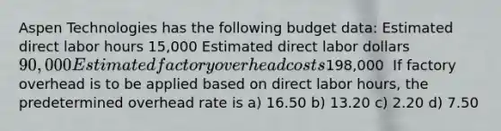 Aspen Technologies has the following budget data: Estimated direct labor hours 15,000 Estimated direct labor dollars 90,000 Estimated factory overhead costs198,000 ​ If factory overhead is to be applied based on direct labor hours, the predetermined overhead rate is a) 16.50 b) 13.20 c) 2.20 d) 7.50