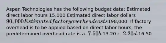 Aspen Technologies has the following budget data: Estimated direct labor hours 15,000 Estimated direct labor dollars 90,000 Estimated factory overhead costs198,000 ​ If factory overhead is to be applied based on direct labor hours, the predetermined overhead rate is a. 7.50 b.13.20 c. 2.20 d.16.50