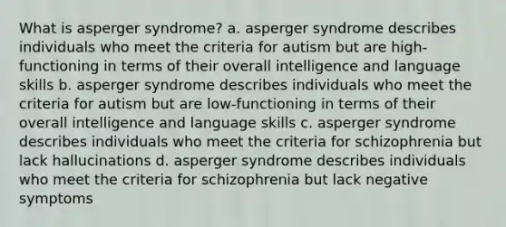 What is asperger syndrome? a. asperger syndrome describes individuals who meet the criteria for autism but are high-functioning in terms of their overall intelligence and language skills b. asperger syndrome describes individuals who meet the criteria for autism but are low-functioning in terms of their overall intelligence and language skills c. asperger syndrome describes individuals who meet the criteria for schizophrenia but lack hallucinations d. asperger syndrome describes individuals who meet the criteria for schizophrenia but lack negative symptoms