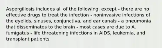 Aspergillosis includes all of the following, except - there are no effective drugs to treat the infection - noninvasive infections of the eyelids, sinuses, conjunctiva, and ear canals - a pneumonia that disseminates to <a href='https://www.questionai.com/knowledge/kLMtJeqKp6-the-brain' class='anchor-knowledge'>the brain</a> - most cases are due to A. fumigatus - life threatening infections in AIDS, leukemia, and transplant patients