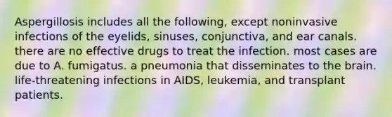 Aspergillosis includes all the following, except noninvasive infections of the eyelids, sinuses, conjunctiva, and ear canals. there are no effective drugs to treat the infection. most cases are due to A. fumigatus. a pneumonia that disseminates to the brain. life-threatening infections in AIDS, leukemia, and transplant patients.