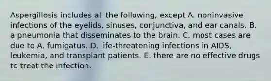 Aspergillosis includes all the following, except A. noninvasive infections of the eyelids, sinuses, conjunctiva, and ear canals. B. a pneumonia that disseminates to the brain. C. most cases are due to A. fumigatus. D. life-threatening infections in AIDS, leukemia, and transplant patients. E. there are no effective drugs to treat the infection.