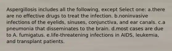 Aspergillosis includes all the following, except Select one: a.there are no effective drugs to treat the infection. b.noninvasive infections of the eyelids, sinuses, conjunctiva, and ear canals. c.a pneumonia that disseminates to the brain. d.most cases are due to A. fumigatus. e.life-threatening infections in AIDS, leukemia, and transplant patients.