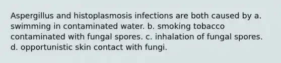 Aspergillus and histoplasmosis infections are both caused by a. swimming in contaminated water. b. smoking tobacco contaminated with fungal spores. c. inhalation of fungal spores. d. opportunistic skin contact with fungi.