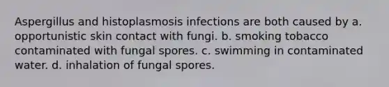 Aspergillus and histoplasmosis infections are both caused by a. opportunistic skin contact with fungi. b. smoking tobacco contaminated with fungal spores. c. swimming in contaminated water. d. inhalation of fungal spores.