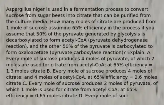 Aspergillus niger is used in a fermentation process to convert sucrose from sugar beets into citrate that can be purified from the culture media. How many moles of citrate are produced from 1 mole of sucrose assuming 65% efficiency in the process if you assume that 50% of the pyruvate generated by glycolysis is decarboxylated to form acetyl-CoA (pyruvate dehydrogenase reaction), and the other 50% of the pyruvate is carboxylated to form oxaloacetate (pyruvate carboxylase reaction)? Explain. A. Every mole of sucrose produces 4 moles of pyruvate, of which 2 moles are used for citrate from acetyl-CoA; at 65% efficiency = 1.3 moles citrate B. Every mole of sucrose produces 4 moles of citrate; and 4 moles of acetyl-CoA, at 65% efficiency = 2.6 moles citrate C. Every mole of sucrose produces 2 moles of pyruvate, of which 1 mole is used for citrate from acetyl-CoA; at 65% efficiency = 0.65 moles citrate D. Every mole of sucr