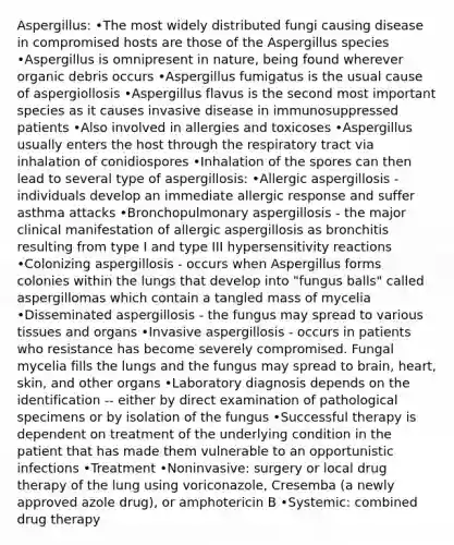 Aspergillus: •The most widely distributed fungi causing disease in compromised hosts are those of the Aspergillus species •Aspergillus is omnipresent in nature, being found wherever organic debris occurs •Aspergillus fumigatus is the usual cause of aspergiollosis •Aspergillus flavus is the second most important species as it causes invasive disease in immunosuppressed patients •Also involved in allergies and toxicoses •Aspergillus usually enters the host through the respiratory tract via inhalation of conidiospores •Inhalation of the spores can then lead to several type of aspergillosis: •Allergic aspergillosis - individuals develop an immediate allergic response and suffer asthma attacks •Bronchopulmonary aspergillosis - the major clinical manifestation of allergic aspergillosis as bronchitis resulting from type I and type III hypersensitivity reactions •Colonizing aspergillosis - occurs when Aspergillus forms colonies within the lungs that develop into "fungus balls" called aspergillomas which contain a tangled mass of mycelia •Disseminated aspergillosis - the fungus may spread to various tissues and organs •Invasive aspergillosis - occurs in patients who resistance has become severely compromised. Fungal mycelia fills the lungs and the fungus may spread to brain, heart, skin, and other organs •Laboratory diagnosis depends on the identification -- either by direct examination of pathological specimens or by isolation of the fungus •Successful therapy is dependent on treatment of the underlying condition in the patient that has made them vulnerable to an opportunistic infections •Treatment •Noninvasive: surgery or local drug therapy of the lung using voriconazole, Cresemba (a newly approved azole drug), or amphotericin B •Systemic: combined drug therapy