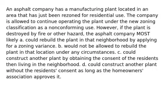 An asphalt company has a manufacturing plant located in an area that has just been rezoned for residential use. The company is allowed to continue operating the plant under the new zoning classification as a nonconforming use. However, if the plant is destroyed by fire or other hazard, the asphalt company MOST likely a. could rebuild the plant in that neighborhood by applying for a zoning variance. b. would not be allowed to rebuild the plant in that location under any circumstances. c. could construct another plant by obtaining the consent of the residents then living in the neighborhood. d. could construct another plant without the residents' consent as long as the homeowners' association approves it.