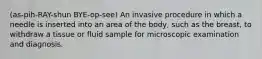 (as-pih-RAY-shun BYE-op-see) An invasive procedure in which a needle is inserted into an area of the body, such as the breast, to withdraw a tissue or fluid sample for microscopic examination and diagnosis.