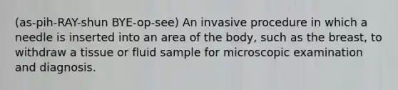 (as-pih-RAY-shun BYE-op-see) An invasive procedure in which a needle is inserted into an area of the body, such as the breast, to withdraw a tissue or fluid sample for microscopic examination and diagnosis.