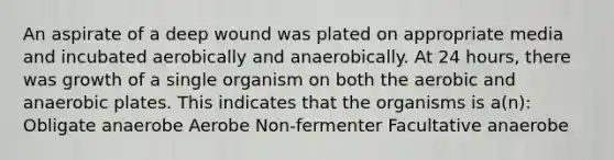 An aspirate of a deep wound was plated on appropriate media and incubated aerobically and anaerobically. At 24 hours, there was growth of a single organism on both the aerobic and anaerobic plates. This indicates that the organisms is a(n): Obligate anaerobe Aerobe Non-fermenter Facultative anaerobe