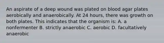 An aspirate of a deep wound was plated on blood agar plates aerobically and anaerobically. At 24 hours, there was growth on both plates. This indicates that the organism is: A. a nonfermenter B. strictly anaerobic C. aerobic D. facultatively anaerobic