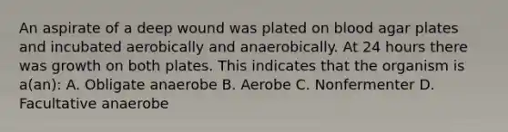 An aspirate of a deep wound was plated on blood agar plates and incubated aerobically and anaerobically. At 24 hours there was growth on both plates. This indicates that the organism is a(an): A. Obligate anaerobe B. Aerobe C. Nonfermenter D. Facultative anaerobe