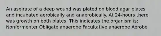 An aspirate of a deep wound was plated on blood agar plates and incubated aerobically and anaerobically. At 24-hours there was growth on both plates. This indicates the organism is: Nonfermenter Obligate anaerobe Facultative anaerobe Aerobe