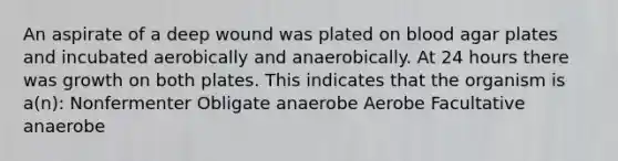 An aspirate of a deep wound was plated on blood agar plates and incubated aerobically and anaerobically. At 24 hours there was growth on both plates. This indicates that the organism is a(n): Nonfermenter Obligate anaerobe Aerobe Facultative anaerobe