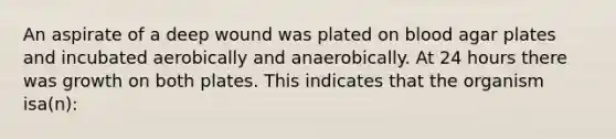 An aspirate of a deep wound was plated on blood agar plates and incubated aerobically and anaerobically. At 24 hours there was growth on both plates. This indicates that the organism isa(n):