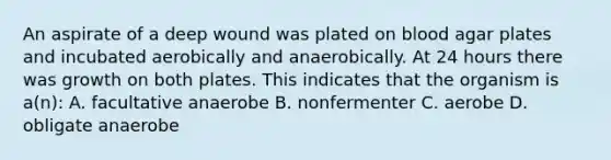 An aspirate of a deep wound was plated on blood agar plates and incubated aerobically and anaerobically. At 24 hours there was growth on both plates. This indicates that the organism is a(n): A. facultative anaerobe B. nonfermenter C. aerobe D. obligate anaerobe