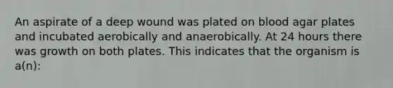 An aspirate of a deep wound was plated on blood agar plates and incubated aerobically and anaerobically. At 24 hours there was growth on both plates. This indicates that the organism is a(n):