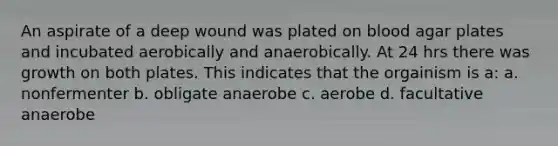 An aspirate of a deep wound was plated on blood agar plates and incubated aerobically and anaerobically. At 24 hrs there was growth on both plates. This indicates that the orgainism is a: a. nonfermenter b. obligate anaerobe c. aerobe d. facultative anaerobe