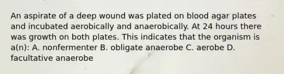 An aspirate of a deep wound was plated on blood agar plates and incubated aerobically and anaerobically. At 24 hours there was growth on both plates. This indicates that the organism is a(n): A. nonfermenter B. obligate anaerobe C. aerobe D. facultative anaerobe