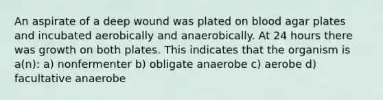 An aspirate of a deep wound was plated on blood agar plates and incubated aerobically and anaerobically. At 24 hours there was growth on both plates. This indicates that the organism is a(n): a) nonfermenter b) obligate anaerobe c) aerobe d) facultative anaerobe