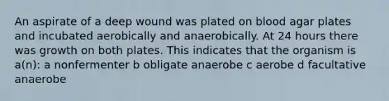 An aspirate of a deep wound was plated on blood agar plates and incubated aerobically and anaerobically. At 24 hours there was growth on both plates. This indicates that the organism is a(n): a nonfermenter b obligate anaerobe c aerobe d facultative anaerobe