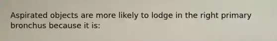 Aspirated objects are more likely to lodge in the right primary bronchus because it is: