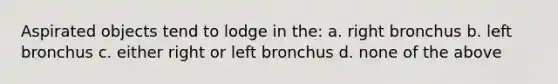 Aspirated objects tend to lodge in the: a. right bronchus b. left bronchus c. either right or left bronchus d. none of the above