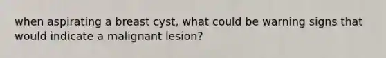 when aspirating a breast cyst, what could be warning signs that would indicate a malignant lesion?